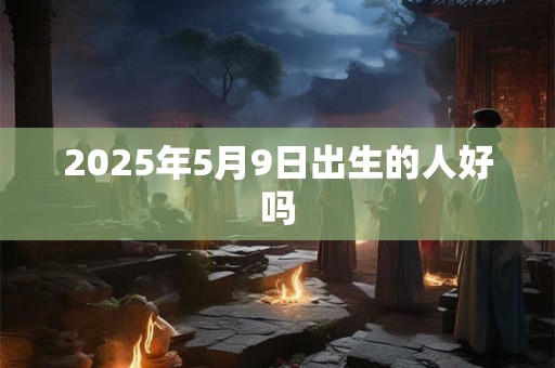 2025年5月9日出生的人好吗 2025年5月9日出生的人好吗
