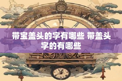 带宝盖头的字有哪些 带盖头字的有哪些