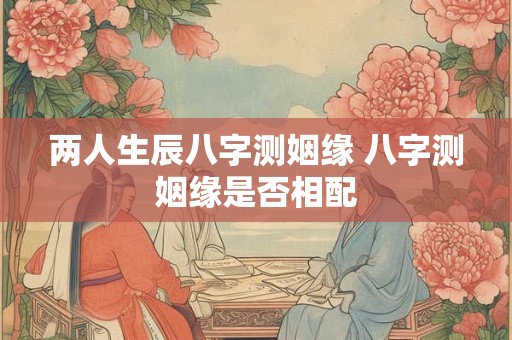 两人生辰八字测姻缘 八字测姻缘是否相配