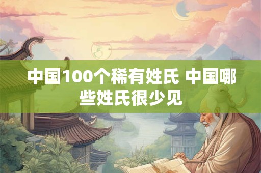 中国100个稀有姓氏 中国哪些姓氏很少见