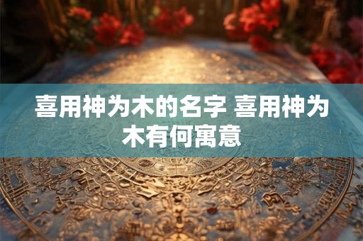 喜用神为木的名字 喜用神为木有何寓意