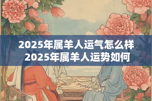 2025年属羊人运气怎么样 2025年属羊人运势如何