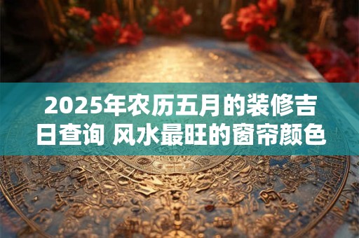 2025年农历五月的装修吉日查询 风水最旺的窗帘颜色
