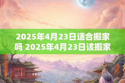 2025年4月23日适合搬家吗 2025年4月23日该搬家吗