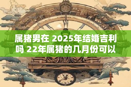 属猪男在 2025年结婚吉利吗 22年属猪的几月份可以结婚