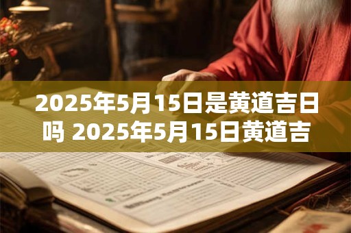 2025年5月15日是黄道吉日吗 2025年5月15日黄道吉日