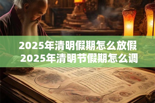 2025年清明假期怎么放假 2025年清明节假期怎么调休
