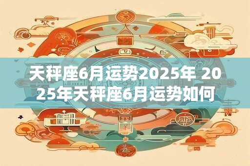 天秤座6月运势2025年 2025年天秤座6月运势如何