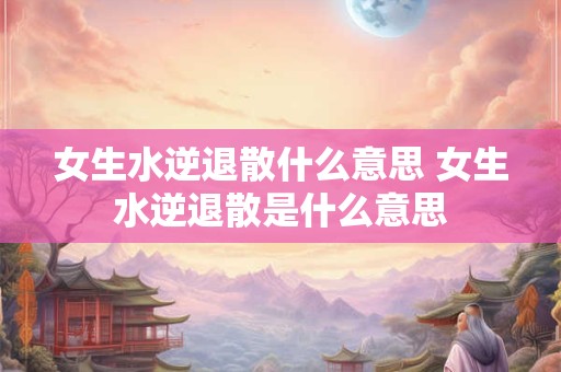 女生水逆退散什么意思 女生水逆退散是什么意思