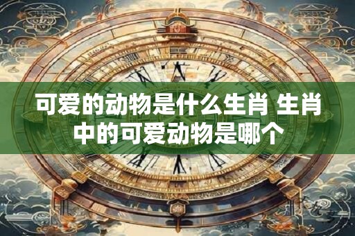 可爱的动物是什么生肖 生肖中的可爱动物是哪个