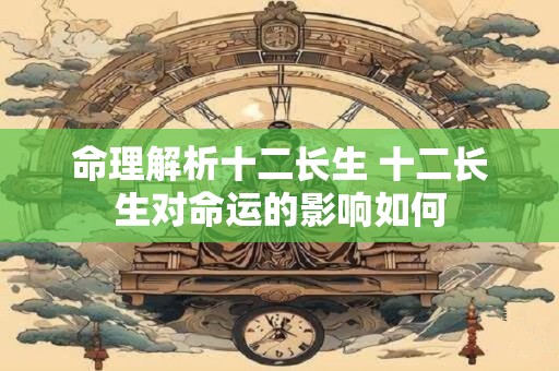 命理解析十二长生 十二长生对命运的影响如何