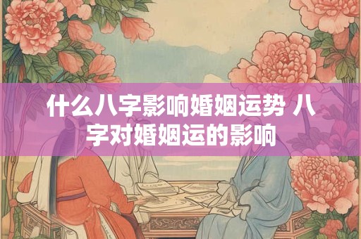 什么八字影响婚姻运势 八字对婚姻运的影响
