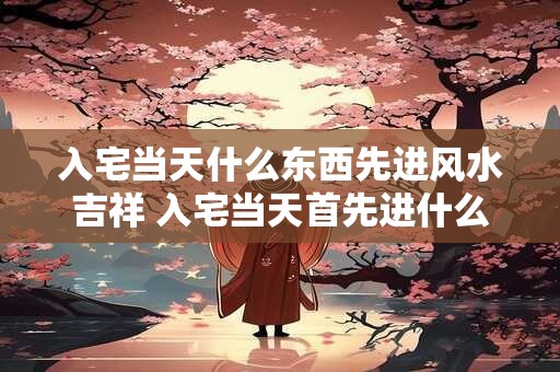 入宅当天什么东西先进风水吉祥 入宅当天首先进什么东西