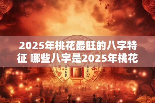 2025年桃花最旺的八字特征 哪些八字是2025年桃花最旺的特征