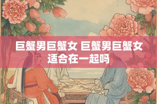 巨蟹男巨蟹女 巨蟹男巨蟹女适合在一起吗