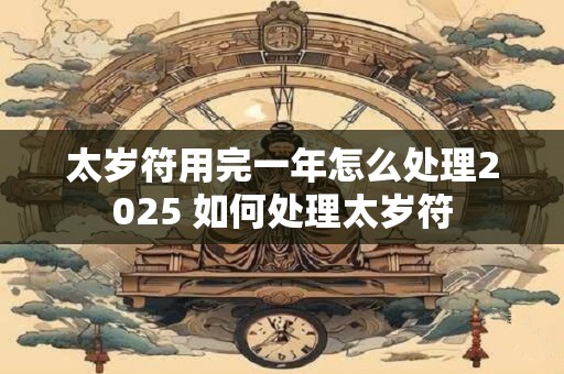 太岁符用完一年怎么处理2025 如何处理太岁符