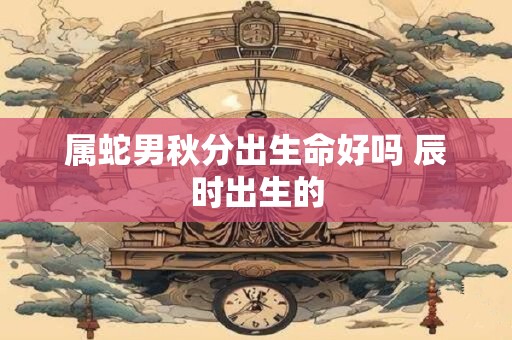 属蛇男秋分出生命好吗 辰时出生的