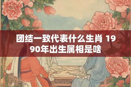 团结一致代表什么生肖 1990年出生属相是啥 团结一致代表什么生肖 1990年出生属相是啥