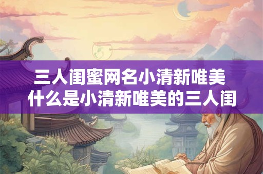 三人闺蜜网名小清新唯美 什么是小清新唯美的三人闺蜜网名