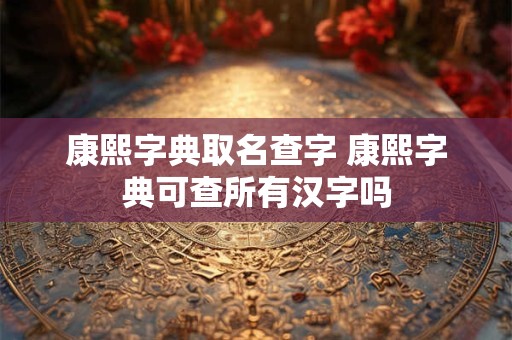 康熙字典取名查字 康熙字典可查所有汉字吗