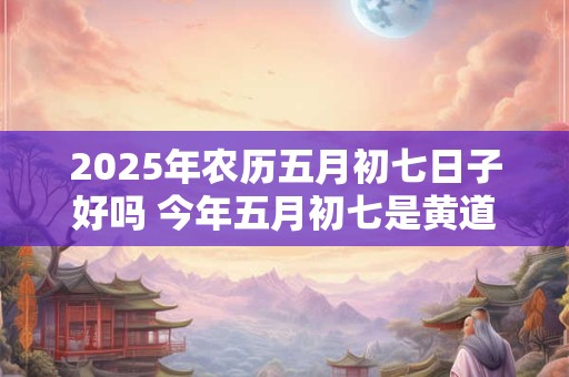 2025年农历五月初七日子好吗 今年五月初七是黄道吉日吗