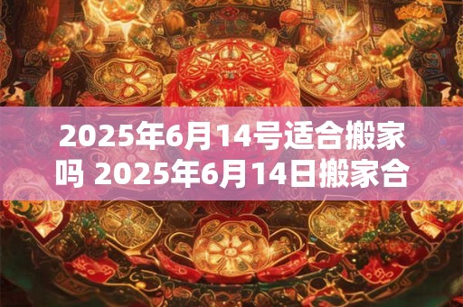 2025年6月14号适合搬家吗 2025年6月14日搬家合适吗