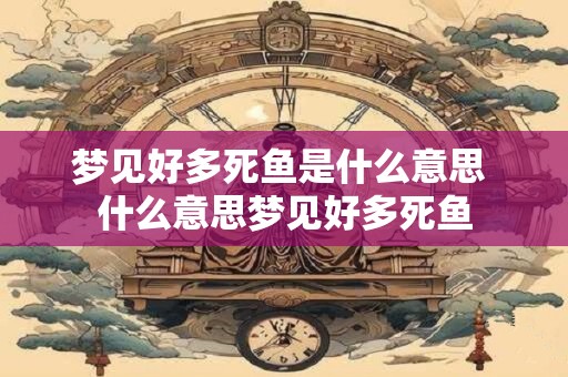 梦见好多死鱼是什么意思 什么意思梦见好多死鱼