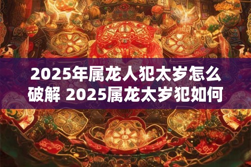2025年属龙人犯太岁怎么破解 2025属龙太岁犯如何解