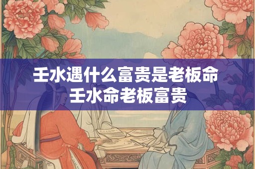 壬水遇什么富贵是老板命 壬水命老板富贵