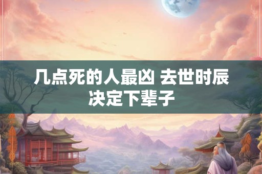 几点死的人最凶 去世时辰决定下辈子