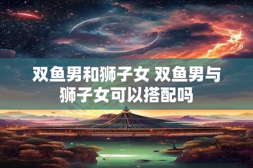 双鱼男和狮子女 双鱼男与狮子女可以搭配吗