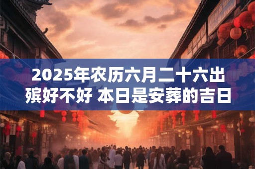 2025年农历六月二十六出殡好不好 本日是安葬的吉日吗