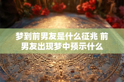 梦到前男友是什么征兆 前男友出现梦中预示什么