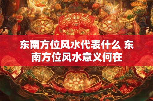 东南方位风水代表什么 东南方位风水意义何在