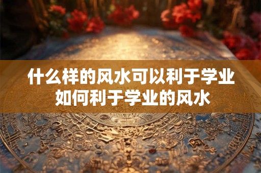 什么样的风水可以利于学业 如何利于学业的风水