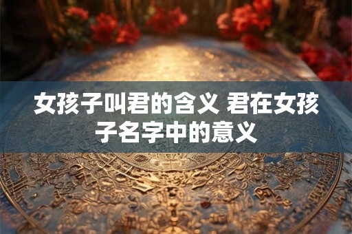 女孩子叫君的含义 君在女孩子名字中的意义