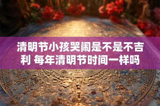 清明节小孩哭闹是不是不吉利 每年清明节时间一样吗