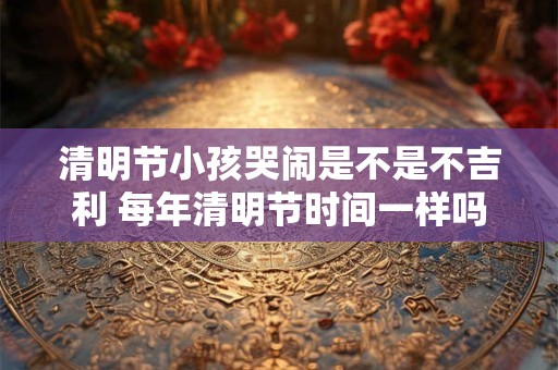 清明节小孩哭闹是不是不吉利 每年清明节时间一样吗