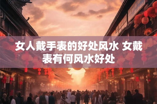 女人戴手表的好处风水 女戴表有何风水好处