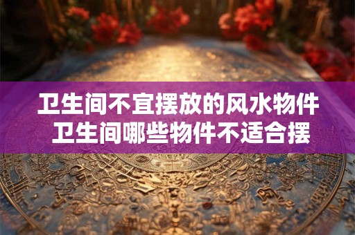 卫生间不宜摆放的风水物件 卫生间哪些物件不适合摆放
