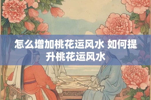 怎么增加桃花运风水 如何提升桃花运风水