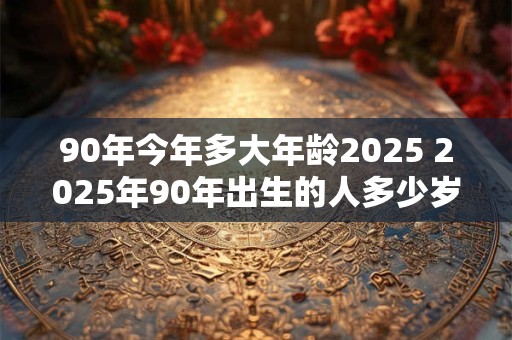 90年今年多大年龄2025 2025年90年出生的人多少岁