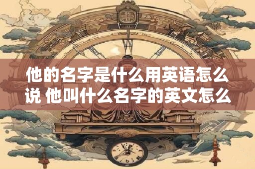 他的名字是什么用英语怎么说 他叫什么名字的英文怎么表达