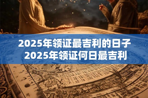 2025年领证最吉利的日子 2025年领证何日最吉利