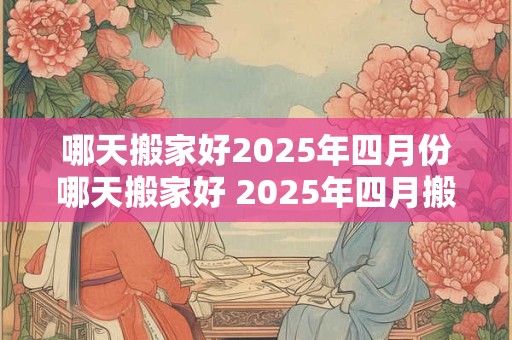 哪天搬家好2025年四月份哪天搬家好 2025年四月搬家选哪天