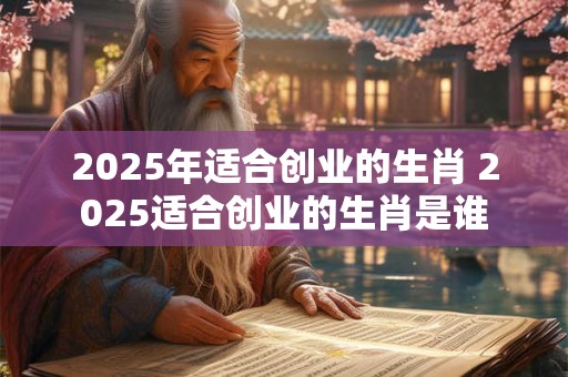 2025年适合创业的生肖 2025适合创业的生肖是谁