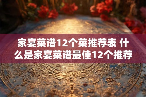 家宴菜谱12个菜推荐表 什么是家宴菜谱最佳12个推荐菜品