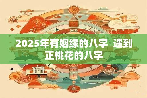 2025年有姻缘的八字  遇到正桃花的八字