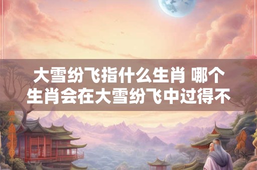 大雪纷飞指什么生肖 哪个生肖会在大雪纷飞中过得不开心