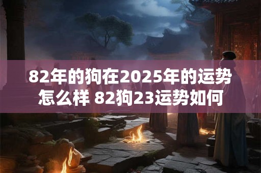 82年的狗在2025年的运势怎么样 82狗23运势如何